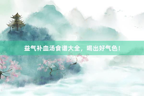 益气补血汤食谱大全，喝出好气色！