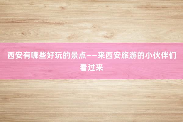 西安有哪些好玩的景点——来西安旅游的小伙伴们看过来