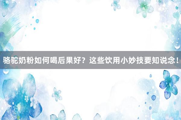 骆驼奶粉如何喝后果好？这些饮用小妙技要知说念！